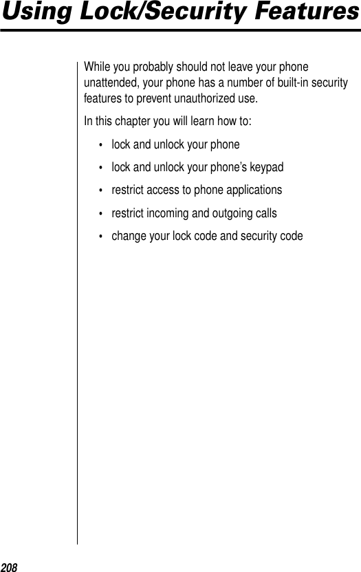 208Using Lock/Security FeaturesWhile you probably should not leave your phone unattended, your phone has a number of built-in security features to prevent unauthorized use.In this chapter you will learn how to:•lock and unlock your phone•lock and unlock your phone’s keypad•restrict access to phone applications•restrict incoming and outgoing calls•change your lock code and security code