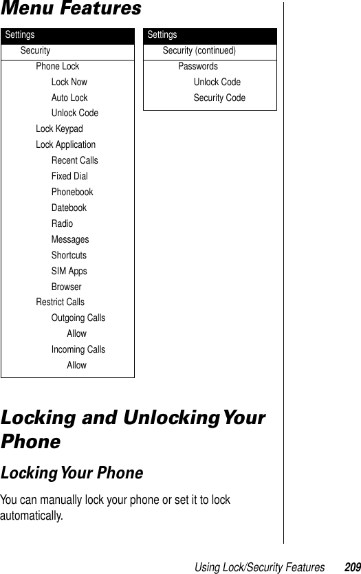 Using Lock/Security Features 209Menu Features Locking and Unlocking Your PhoneLocking Your  PhoneYou can manually lock your phone or set it to lock automatically. SettingsSecurityPhone LockLock NowAuto LockUnlock CodeLock KeypadLock ApplicationRecent CallsFixed DialPhonebookDatebookRadioMessagesShortcutsSIM AppsBrowserRestrict CallsOutgoing CallsAllowIncoming CallsAllowSettingsSecurity (continued)PasswordsUnlock CodeSecurity Code