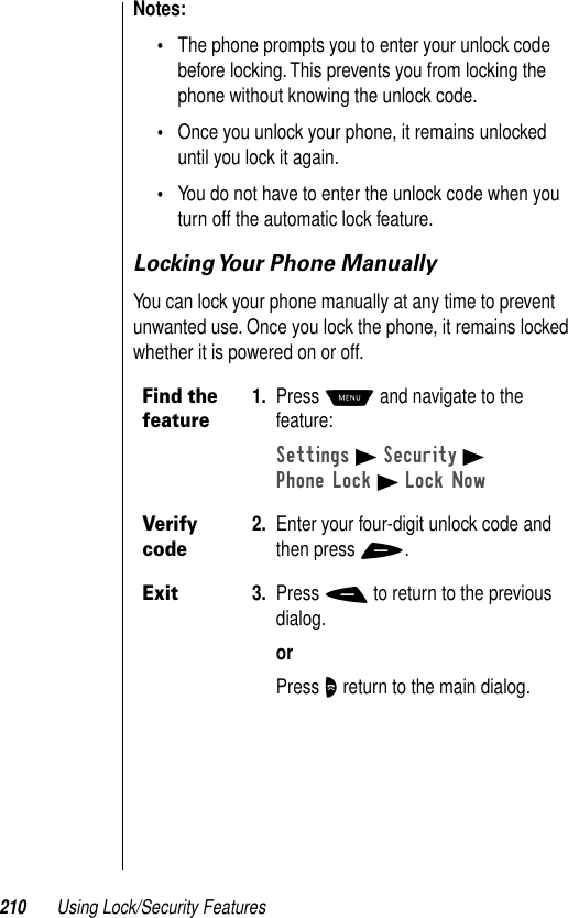 210 Using Lock/Security FeaturesNotes: •The phone prompts you to enter your unlock code before locking. This prevents you from locking the phone without knowing the unlock code.•Once you unlock your phone, it remains unlocked until you lock it again.•You do not have to enter the unlock code when you turn off the automatic lock feature.Locking Your Phone ManuallyYou can lock your phone manually at any time to prevent unwanted use. Once you lock the phone, it remains locked whether it is powered on or off.Find the feature1. Press M and navigate to the feature:Settings B Security BPhone Lock B Lock NowVerify code2. Enter your four-digit unlock code and then press +.Exit3. Press - to return to the previous dialog.orPress O return to the main dialog.