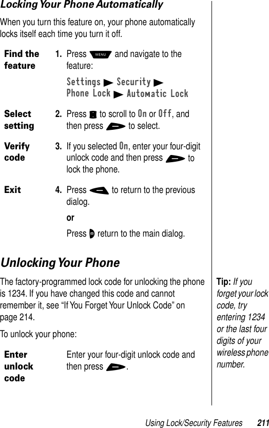 Using Lock/Security Features 211Locking Your  Phone AutomaticallyWhen you turn this feature on, your phone automatically locks itself each time you turn it off.Unlocking Your  PhoneTip: If you forget your lock code, try entering 1234 or the last four digits of your wireless phone number.The factory-programmed lock code for unlocking the phone is 1234. If you have changed this code and cannot remember it, see “If You Forget Your Unlock Code” on page 214.To unlock your phone:Find the feature1. Press M and navigate to the feature:Settings B Security BPhone Lock B Automatic LockSelect setting2. Press S to scroll to On or Off, and then press + to select.Verify code3. If you selected On, enter your four-digit unlock code and then press + to lock the phone.Exit4. Press - to return to the previous dialog.orPress O return to the main dialog.Enter unlock codeEnter your four-digit unlock code and then press +.