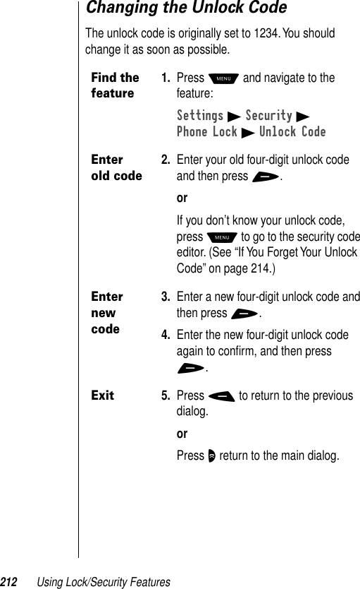 212 Using Lock/Security FeaturesChanging the Unlock CodeThe unlock code is originally set to 1234. You should change it as soon as possible.Find the feature1. Press M and navigate to the feature:Settings B Security BPhone Lock B Unlock CodeEnter old code2. Enter your old four-digit unlock code and then press +.orIf you don’t know your unlock code, press M to go to the security code editor. (See “If You Forget Your Unlock Code” on page 214.)Enter new code3. Enter a new four-digit unlock code and then press +.4. Enter the new four-digit unlock code again to conﬁrm, and then press +.Exit5. Press - to return to the previous dialog.orPress O return to the main dialog.