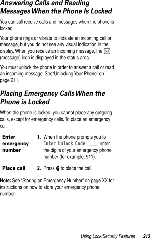 Using Lock/Security Features 213Answering Calls and Reading Messages When the Phone Is LockedYou can still receive calls and messages when the phone is locked.Your phone rings or vibrate to indicate an incoming call or message, but you do not see any visual indication in the display. When you receive an incoming message, the P (message) icon is displayed in the status area.You must unlock the phone in order to answer a call or read an incoming message. See“Unlocking Your Phone” on page 211.Placing Emergency Calls When the Phone is LockedWhen the phone is locked, you cannot place any outgoing calls, except for emergency calls. To place an emergency call:Note: See “Storing an Emergency Number” on page XX for instructions on how to store your emergency phone number.Enter emergency number1. When the phone prompts you to Enter Unlock Code ____, enter the digits of your emergency phone number (for example, 911).Place call2. Press N to place the call.