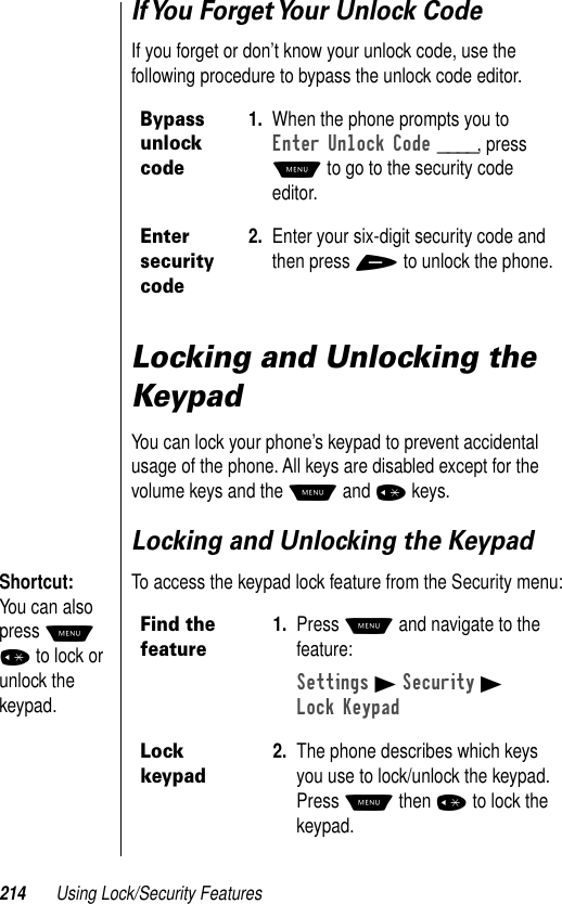 214 Using Lock/Security FeaturesIf You Forget Your Unlock CodeIf you forget or don’t know your unlock code, use the following procedure to bypass the unlock code editor.Locking and Unlocking the KeypadYou can lock your phone’s keypad to prevent accidental usage of the phone. All keys are disabled except for the volume keys and the M and * keys.Locking and Unlocking the Keypad Shortcut: You can also press M * to lock or unlock the keypad.To access the keypad lock feature from the Security menu:Bypass unlock code1. When the phone prompts you to Enter Unlock Code ____, press M to go to the security code editor.Enter security code2. Enter your six-digit security code and then press + to unlock the phone. Find the feature1. Press M and navigate to the feature:Settings B Security BLock KeypadLock keypad2. The phone describes which keys you use to lock/unlock the keypad. Press M then * to lock the keypad.