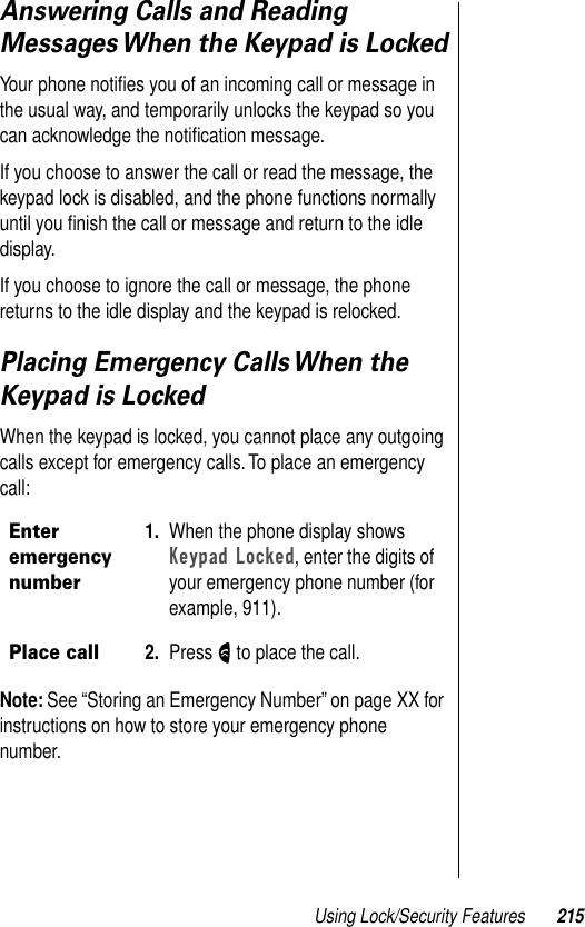 Using Lock/Security Features 215Answering Calls and Reading Messages When the Keypad is LockedYour phone notiﬁes you of an incoming call or message in the usual way, and temporarily unlocks the keypad so you can acknowledge the notiﬁcation message.If you choose to answer the call or read the message, the keypad lock is disabled, and the phone functions normally until you ﬁnish the call or message and return to the idle display.If you choose to ignore the call or message, the phone returns to the idle display and the keypad is relocked.Placing Emergency Calls When the Keypad is LockedWhen the keypad is locked, you cannot place any outgoing calls except for emergency calls. To place an emergency call:Note: See “Storing an Emergency Number” on page XX for instructions on how to store your emergency phone number.Enter emergency number1. When the phone display shows Keypad Locked, enter the digits of your emergency phone number (for example, 911).Place call2. Press N to place the call.