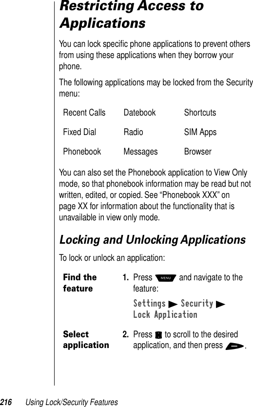 216 Using Lock/Security FeaturesRestricting Access to ApplicationsYou can lock speciﬁc phone applications to prevent others from using these applications when they borrow your phone.The following applications may be locked from the Security menu:You can also set the Phonebook application to View Only mode, so that phonebook information may be read but not written, edited, or copied. See “Phonebook XXX” on page XX for information about the functionality that is unavailable in view only mode.Locking and Unlocking ApplicationsTo lock or unlock an application:Recent Calls Datebook ShortcutsFixed Dial Radio SIM AppsPhonebook Messages BrowserFind the feature1. Press M and navigate to the feature:Settings B Security BLock ApplicationSelect application2. Press S to scroll to the desired application, and then press +.