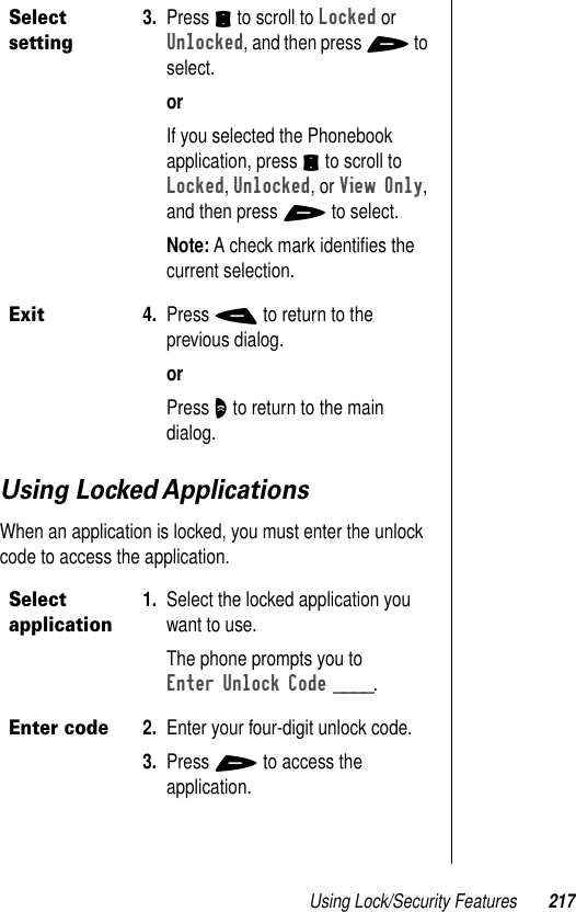 Using Lock/Security Features 217Using Locked ApplicationsWhen an application is locked, you must enter the unlock code to access the application.Select setting3. Press S to scroll to Locked or Unlocked, and then press + to select.orIf you selected the Phonebook application, press S to scroll to Locked, Unlocked, or View Only, and then press + to select.Note: A check mark identiﬁes the current selection.Exit4. Press - to return to the previous dialog.orPress O to return to the main dialog.Select application1. Select the locked application you want to use.The phone prompts you to Enter Unlock Code ____.Enter code2. Enter your four-digit unlock code.3. Press + to access the application.