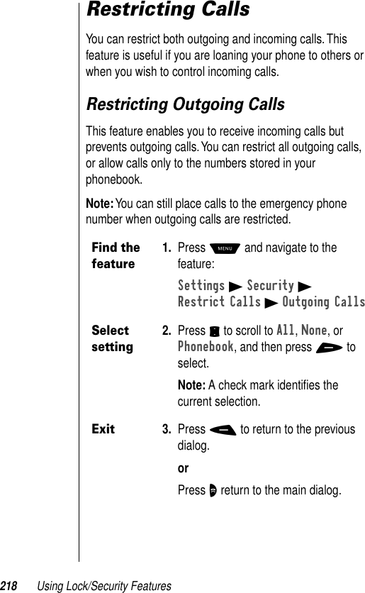 218 Using Lock/Security FeaturesRestricting CallsYou can restrict both outgoing and incoming calls. This feature is useful if you are loaning your phone to others or when you wish to control incoming calls.Restricting Outgoing CallsThis feature enables you to receive incoming calls but prevents outgoing calls. You can restrict all outgoing calls, or allow calls only to the numbers stored in your phonebook.Note: You can still place calls to the emergency phone number when outgoing calls are restricted.Find the feature1. Press M and navigate to the feature:Settings B Security BRestrict Calls B Outgoing CallsSelect setting2. Press S to scroll to All, None, or Phonebook, and then press + to select.Note: A check mark identiﬁes the current selection.Exit3. Press - to return to the previous dialog.orPress O return to the main dialog.