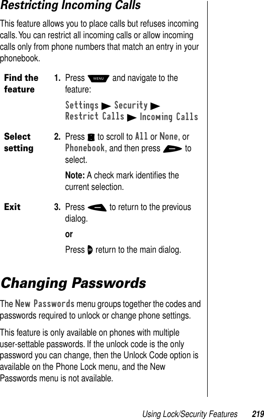 Using Lock/Security Features 219Restricting Incoming CallsThis feature allows you to place calls but refuses incoming calls. You can restrict all incoming calls or allow incoming calls only from phone numbers that match an entry in your phonebook.Changing PasswordsThe New Passwords menu groups together the codes and passwords required to unlock or change phone settings.This feature is only available on phones with multiple user-settable passwords. If the unlock code is the only password you can change, then the Unlock Code option is available on the Phone Lock menu, and the New Passwords menu is not available.Find the feature1. Press M and navigate to the feature:Settings B Security BRestrict Calls B Incoming CallsSelect setting2. Press S to scroll to All or None, or Phonebook, and then press + to select.Note: A check mark identiﬁes the current selection.Exit3. Press - to return to the previous dialog.orPress O return to the main dialog.