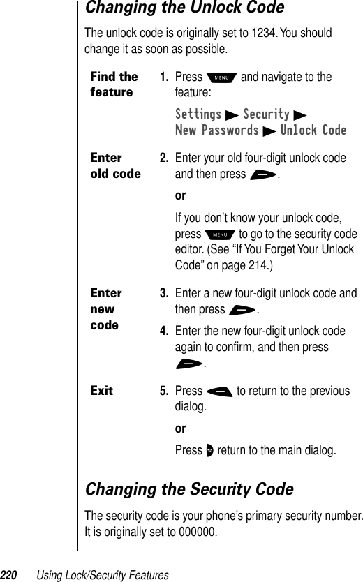 220 Using Lock/Security FeaturesChanging the Unlock CodeThe unlock code is originally set to 1234. You should change it as soon as possible.Changing the Security CodeThe security code is your phone’s primary security number. It is originally set to 000000.Find the feature1. Press M and navigate to the feature:Settings B Security BNew Passwords B Unlock CodeEnter old code2. Enter your old four-digit unlock code and then press +.orIf you don’t know your unlock code, press M to go to the security code editor. (See “If You Forget Your Unlock Code” on page 214.)Enter new code3. Enter a new four-digit unlock code and then press +.4. Enter the new four-digit unlock code again to conﬁrm, and then press +.Exit5. Press - to return to the previous dialog.orPress O return to the main dialog.