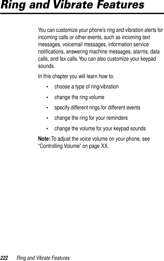 222 Ring and Vibrate FeaturesRing and Vibrate FeaturesYou can customize your phone’s ring and vibration alerts for incoming calls or other events, such as incoming text messages, voicemail messages, information service notiﬁcations, answering machine messages, alarms, data calls, and fax calls. You can also customize your keypad sounds. In this chapter you will learn how to:•choose a type of ring/vibration•change the ring volume•specify different rings for different events•change the ring for your reminders•change the volume for your keypad soundsNote: To adjust the voice volume on your phone, see “Controlling Volume” on page XX.