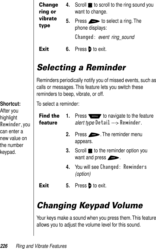 226 Ring and Vibrate FeaturesSelecting a ReminderReminders periodically notify you of missed events, such as calls or messages. This feature lets you switch these reminders to beep, vibrate, or off.Shortcut: After you highlight Reminder, you can enter a new value on the number keypad.To select a reminder: Changing Keypad VolumeYour keys make a sound when you press them. This feature allows you to adjust the volume level for this sound. Change ring or vibrate type4. Scroll S to scroll to the ring sound you want to change.5. Press + to select a ring. The phone displays: Changed: event ring_soundExit6. Press O to exit.Find the feature1. Press M to navigate to the feature alert type Detail ---&gt; Reminder.2. Press +. The reminder menu appears.3. Scroll S to the reminder option you want and press +.4. You will see Changed: Reminders (option)Exit5. Press O to exit.