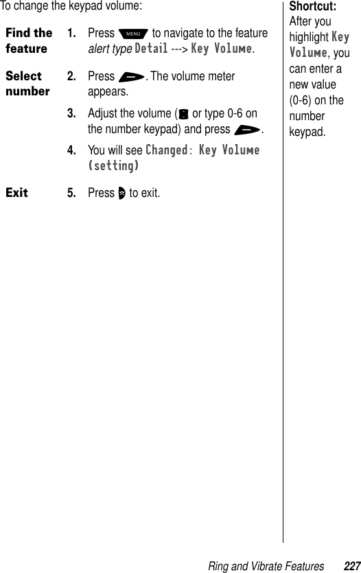 Ring and Vibrate Features 227Shortcut: After you highlight Key Volume, you can enter a new value (0-6) on the number keypad.To change the keypad volume: Find the feature1. Press M to navigate to the feature alert type Detail ---&gt; Key Volume.Select number2. Press +. The volume meter appears.3. Adjust the volume (S or type 0-6 on the number keypad) and press +.4. You will see Changed: Key Volume (setting)Exit5. Press O to exit.
