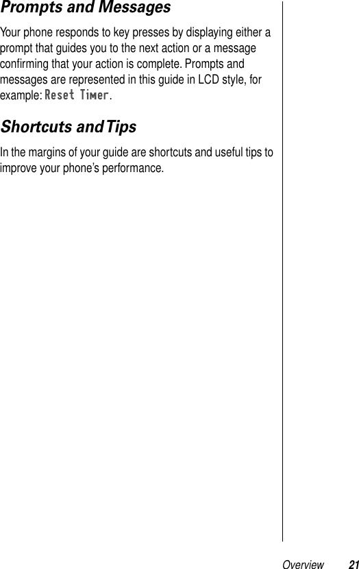 Overview 21Prompts and MessagesYour phone responds to key presses by displaying either a prompt that guides you to the next action or a message conﬁrming that your action is complete. Prompts and messages are represented in this guide in LCD style, for example: Reset Timer.Shortcuts and TipsIn the margins of your guide are shortcuts and useful tips to improve your phone’s performance.