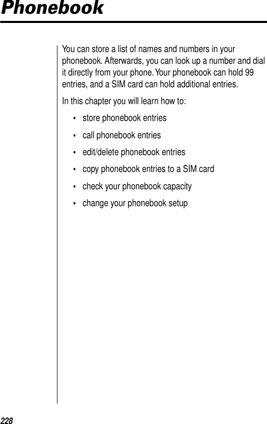 228PhonebookYou can store a list of names and numbers in your phonebook. Afterwards, you can look up a number and dial it directly from your phone. Your phonebook can hold 99 entries, and a SIM card can hold additional entries.In this chapter you will learn how to:•store phonebook entries•call phonebook entries•edit/delete phonebook entries•copy phonebook entries to a SIM card•check your phonebook capacity•change your phonebook setup