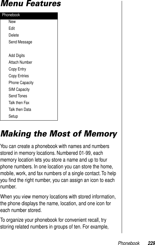 Phonebook 229Menu FeaturesMaking the Most of MemoryYou can create a phonebook with names and numbers stored in memory locations. Numbered 01-99, each memory location lets you store a name and up to four phone numbers. In one location you can store the home, mobile, work, and fax numbers of a single contact. To help you ﬁnd the right number, you can assign an icon to each number.When you view memory locations with stored information, the phone displays the name, location, and one icon for each number stored.To organize your phonebook for convenient recall, try storing related numbers in groups of ten. For example, PhonebookNewEditDeleteSend MessageAdd DigitsAttach NumberCopy EntryCopy EntriesPhone CapacitySIM CapacitySend TonesTalk then FaxTalk then DataSetup