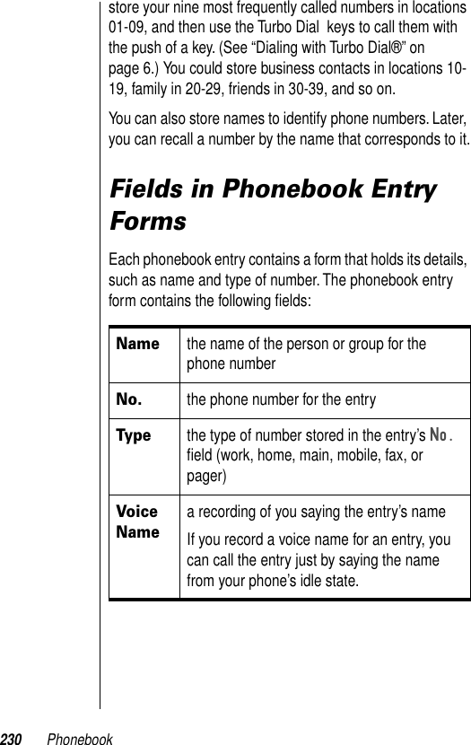 230 Phonebookstore your nine most frequently called numbers in locations 01-09, and then use the Turbo Dial  keys to call them with the push of a key. (See “Dialing with Turbo Dial®” on page 6.) You could store business contacts in locations 10-19, family in 20-29, friends in 30-39, and so on.You can also store names to identify phone numbers. Later, you can recall a number by the name that corresponds to it.Fields in Phonebook Entry FormsEach phonebook entry contains a form that holds its details, such as name and type of number. The phonebook entry form contains the following ﬁelds: Namethe name of the person or group for the phone numberNo.the phone number for the entryTypethe type of number stored in the entry’s No. ﬁeld (work, home, main, mobile, fax, or pager)Voice Namea recording of you saying the entry’s nameIf you record a voice name for an entry, you can call the entry just by saying the name from your phone’s idle state.