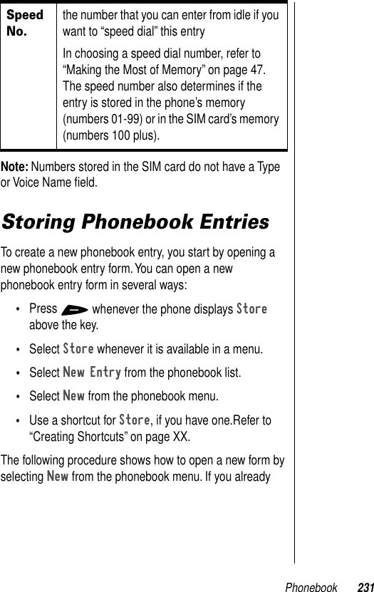 Phonebook 231Note: Numbers stored in the SIM card do not have a Type or Voice Name ﬁeld.Storing Phonebook EntriesTo create a new phonebook entry, you start by opening a new phonebook entry form. You can open a new phonebook entry form in several ways:•Press + whenever the phone displays Store above the key.•Select Store whenever it is available in a menu.•Select New Entry from the phonebook list.•Select New from the phonebook menu.•Use a shortcut for Store, if you have one.Refer to “Creating Shortcuts” on page XX. The following procedure shows how to open a new form by selecting New from the phonebook menu. If you already Speed No.the number that you can enter from idle if you want to “speed dial” this entryIn choosing a speed dial number, refer to “Making the Most of Memory” on page 47. The speed number also determines if the entry is stored in the phone’s memory (numbers 01-99) or in the SIM card’s memory (numbers 100 plus).