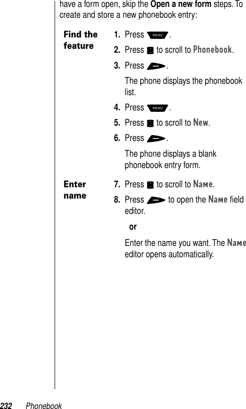 232 Phonebookhave a form open, skip the Open a new form steps. To create and store a new phonebook entry:Find the feature1. Press M.2. Press S to scroll to Phonebook.3. Press +.The phone displays the phonebook list.4. Press M.5. Press S to scroll to New.6. Press +.The phone displays a blank phonebook entry form.Enter name7. Press S to scroll to Name.8. Press + to open the Name ﬁeld editor. orEnter the name you want. The Name editor opens automatically.