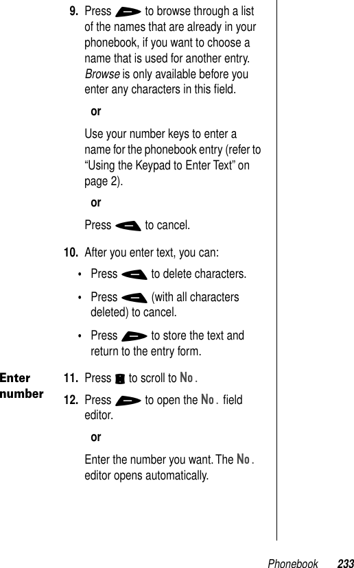 Phonebook 2339. Press + to browse through a list of the names that are already in your phonebook, if you want to choose a name that is used for another entry. Browse is only available before you enter any characters in this ﬁeld.orUse your number keys to enter a name for the phonebook entry (refer to “Using the Keypad to Enter Text” on page 2).orPress - to cancel.10. After you enter text, you can:•Press - to delete characters.•Press - (with all characters deleted) to cancel. •Press + to store the text and return to the entry form.Enter number11. Press S to scroll to No.12. Press + to open the No. ﬁeld editor. orEnter the number you want. The No. editor opens automatically.