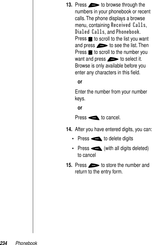 234 Phonebook13. Press + to browse through the numbers in your phonebook or recent calls. The phone displays a browse menu, containing Received Calls, Dialed Calls, and Phonebook. Press S to scroll to the list you want and press + to see the list. Then Press S to scroll to the number you want and press + to select it. Browse is only available before you enter any characters in this ﬁeld.orEnter the number from your number keys.orPress - to cancel.14. After you have entered digits, you can:•Press - to delete digits•Press - (with all digits deleted) to cancel15. Press + to store the number and return to the entry form.