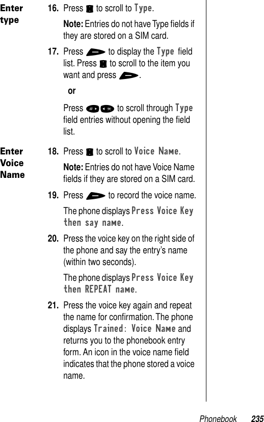 Phonebook 235Enter type16. Press S to scroll to Type.Note: Entries do not have Type ﬁelds if they are stored on a SIM card.17. Press + to display the Type ﬁeld list. Press S to scroll to the item you want and press +.orPress #* to scroll through Type ﬁeld entries without opening the ﬁeld list.Enter Voice Name18. Press S to scroll to Voice Name.Note: Entries do not have Voice Name ﬁelds if they are stored on a SIM card.19. Press + to record the voice name.The phone displays Press Voice Key then say name. 20. Press the voice key on the right side of the phone and say the entry’s name (within two seconds).The phone displays Press Voice Key then REPEAT name. 21. Press the voice key again and repeat the name for conﬁrmation. The phone displays Trained: Voice Name and returns you to the phonebook entry form. An icon in the voice name ﬁeld indicates that the phone stored a voice name.