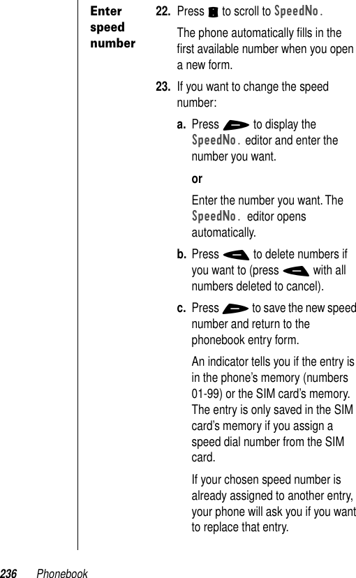 236 PhonebookEnter speed number22. Press S to scroll to SpeedNo.The phone automatically ﬁlls in the ﬁrst available number when you open a new form. 23. If you want to change the speed number:a. Press + to display the SpeedNo. editor and enter the number you want.orEnter the number you want. The SpeedNo. editor opens automatically.b. Press - to delete numbers if you want to (press - with all numbers deleted to cancel).c. Press + to save the new speed number and return to the phonebook entry form.An indicator tells you if the entry is in the phone’s memory (numbers 01-99) or the SIM card’s memory. The entry is only saved in the SIM card’s memory if you assign a speed dial number from the SIM card.If your chosen speed number is already assigned to another entry, your phone will ask you if you want to replace that entry.