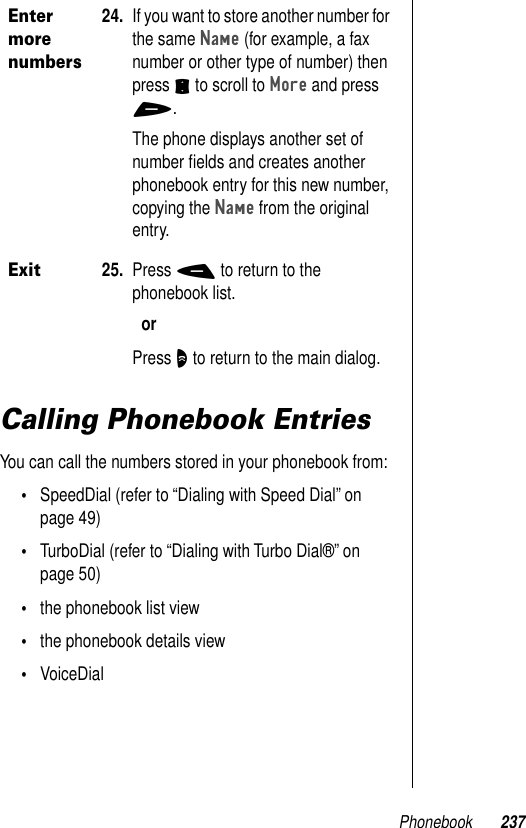 Phonebook 237Calling Phonebook EntriesYou can call the numbers stored in your phonebook from:•SpeedDial (refer to “Dialing with Speed Dial” on page 49)•TurboDial (refer to “Dialing with Turbo Dial®” on page 50)•the phonebook list view•the phonebook details view•VoiceDialEnter more numbers24. If you want to store another number for the same Name (for example, a fax number or other type of number) then press S to scroll to More and press +.The phone displays another set of number ﬁelds and creates another phonebook entry for this new number, copying the Name from the original entry. Exit25. Press - to return to the phonebook list.orPress O to return to the main dialog.