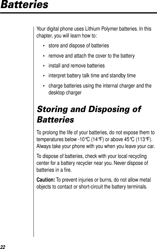 22BatteriesYour digital phone uses Lithium Polymer batteries. In this chapter, you will learn how to:•store and dispose of batteries•remove and attach the cover to the battery•install and remove batteries•interpret battery talk time and standby time•charge batteries using the internal charger and the desktop chargerStoring and Disposing of BatteriesTo prolong the life of your batteries, do not expose them to temperatures below -10°C (14°F) or above 45°C (113°F). Always take your phone with you when you leave your car.To dispose of batteries, check with your local recycling center for a battery recycler near you. Never dispose of batteries in a ﬁre.Caution: To prevent injuries or burns, do not allow metal objects to contact or short-circuit the battery terminals.