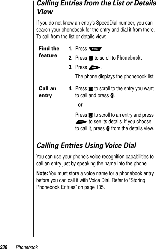 238 PhonebookCalling Entries from the List or Details ViewIf you do not know an entry’s SpeedDial number, you can search your phonebook for the entry and dial it from there. To call from the list or details view:Calling Entries Using Voice DialYou can use your phone’s voice recognition capabilities to call an entry just by speaking the name into the phone.Note: You must store a voice name for a phonebook entry before you can call it with Voice Dial. Refer to “Storing Phonebook Entries” on page 135.Find the feature1. Press M.2. Press S to scroll to Phonebook.3. Press +.The phone displays the phonebook list.Call an entry4. Press S to scroll to the entry you want to call and press N.orPress S to scroll to an entry and press + to see its details. If you choose to call it, press N from the details view.