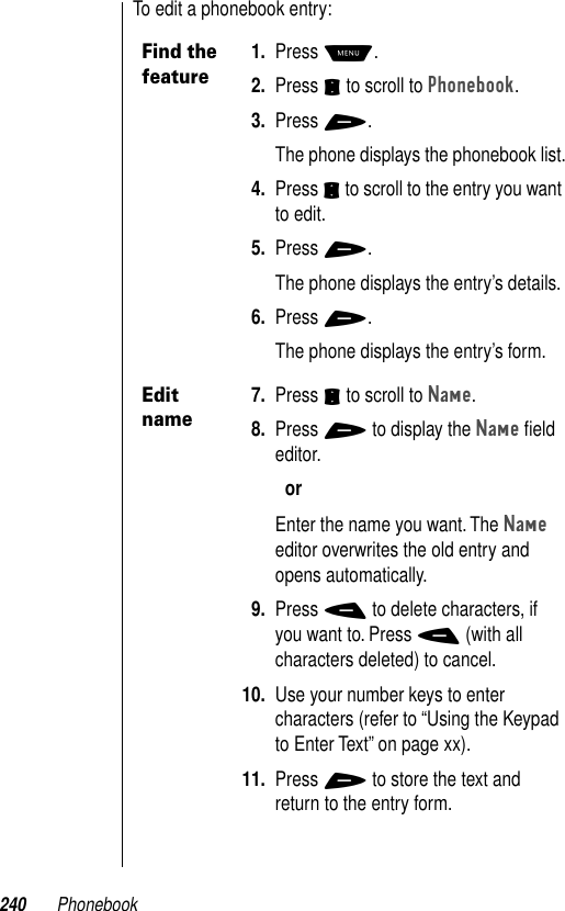 240 PhonebookTo edit a phonebook entry:Find the feature1. Press M.2. Press S to scroll to Phonebook.3. Press +.The phone displays the phonebook list.4. Press S to scroll to the entry you want to edit.5. Press +.The phone displays the entry’s details.6. Press +.The phone displays the entry’s form.Edit name7. Press S to scroll to Name.8. Press + to display the Name ﬁeld editor. orEnter the name you want. The Name editor overwrites the old entry and opens automatically.9. Press - to delete characters, if you want to. Press - (with all characters deleted) to cancel.10. Use your number keys to enter characters (refer to “Using the Keypad to Enter Text” on page xx).11. Press + to store the text and return to the entry form.