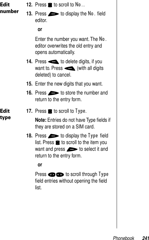 Phonebook 241Edit number12. Press S to scroll to No..13. Press + to display the No. ﬁeld editor. orEnter the number you want. The No. editor overwrites the old entry and opens automatically.14. Press - to delete digits, if you want to. Press - (with all digits deleted) to cancel.15. Enter the new digits that you want.16. Press + to store the number and return to the entry form.Edit type17. Press S to scroll to Type.Note: Entries do not have Type ﬁelds if they are stored on a SIM card.18. Press + to display the Type ﬁeld list. Press S to scroll to the item you want and press + to select it and return to the entry form.orPress #* to scroll through Type ﬁeld entries without opening the ﬁeld list.