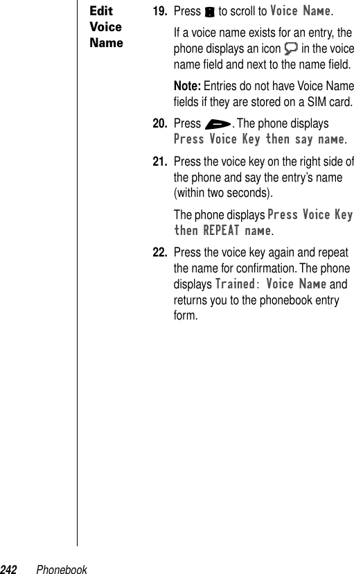 242 PhonebookEdit Voice Name19. Press S to scroll to Voice Name.If a voice name exists for an entry, the phone displays an icon T in the voice name ﬁeld and next to the name ﬁeld.Note: Entries do not have Voice Name ﬁelds if they are stored on a SIM card.20. Press +. The phone displays Press Voice Key then say name. 21. Press the voice key on the right side of the phone and say the entry’s name (within two seconds).The phone displays Press Voice Key then REPEAT name. 22. Press the voice key again and repeat the name for conﬁrmation. The phone displays Trained: Voice Name and returns you to the phonebook entry form.