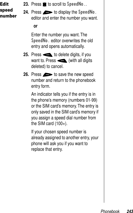 Phonebook 243Edit speed number23. Press S to scroll to SpeedNo..24. Press + to display the SpeedNo. editor and enter the number you want.orEnter the number you want. The SpeedNo. editor overwrites the old entry and opens automatically.25. Press - to delete digits, if you want to. Press - (with all digits deleted) to cancel.26. Press + to save the new speed number and return to the phonebook entry form.An indicator tells you if the entry is in the phone’s memory (numbers 01-99) or the SIM card’s memory. The entry is only saved in the SIM card’s memory if you assign a speed dial number from the SIM card (100+).If your chosen speed number is already assigned to another entry, your phone will ask you if you want to replace that entry.