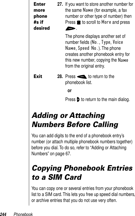 244 PhonebookAdding or Attaching Numbers Before CallingYou can add digits to the end of a phonebook entry’s number (or attach multiple phonebook numbers together) before you dial. To do so, refer to “Adding or Attaching Numbers” on page 67. Copying Phonebook Entries to a SIM CardYou can copy one or several entries from your phonebook list to a SIM card. This lets you free up speed dial numbers, or archive entries that you do not use very often.Enter more phone #s if desired27. If you want to store another number for the same Name (for example, a fax number or other type of number) then Press S to scroll to More and press +.The phone displays another set of number ﬁelds (No., Type, Voice Name, Speed No.). The phone creates another phonebook entry for this new number, copying the Name from the original entry. Exit28. Press - to return to the phonebook list.orPress O to return to the main dialog.