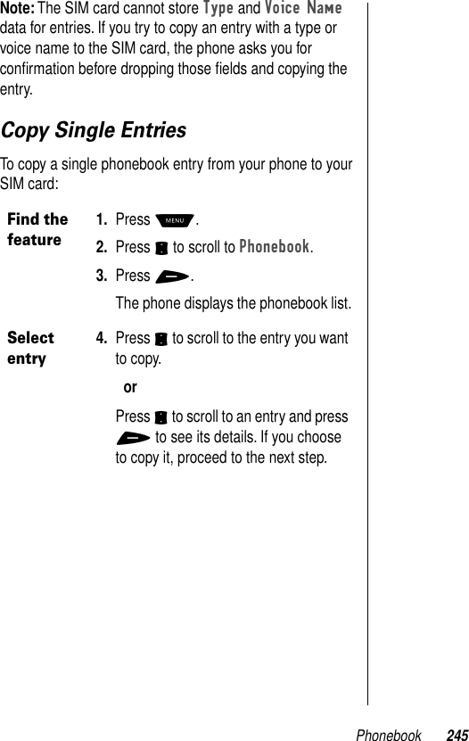 Phonebook 245Note: The SIM card cannot store Type and Voice Name data for entries. If you try to copy an entry with a type or voice name to the SIM card, the phone asks you for conﬁrmation before dropping those ﬁelds and copying the entry. Copy Single EntriesTo copy a single phonebook entry from your phone to your SIM card:Find the feature1. Press M.2. Press S to scroll to Phonebook.3. Press +.The phone displays the phonebook list.Select entry4. Press S to scroll to the entry you want to copy.orPress S to scroll to an entry and press + to see its details. If you choose to copy it, proceed to the next step.