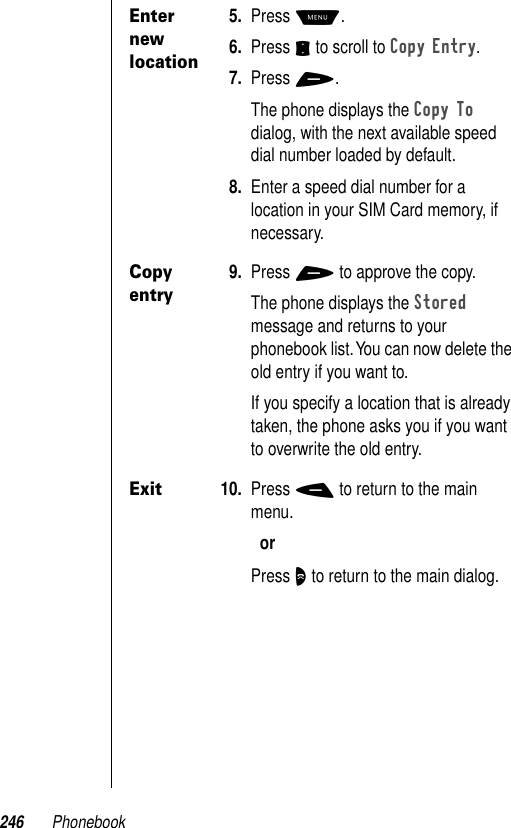 246 PhonebookEnter new location5. Press M.6. Press S to scroll to Copy Entry.7. Press +.The phone displays the Copy To dialog, with the next available speed dial number loaded by default.8. Enter a speed dial number for a location in your SIM Card memory, if necessary.Copy entry9. Press + to approve the copy.The phone displays the Stored message and returns to your phonebook list. You can now delete the old entry if you want to.If you specify a location that is already taken, the phone asks you if you want to overwrite the old entry.Exit10. Press - to return to the main menu.orPress O to return to the main dialog.