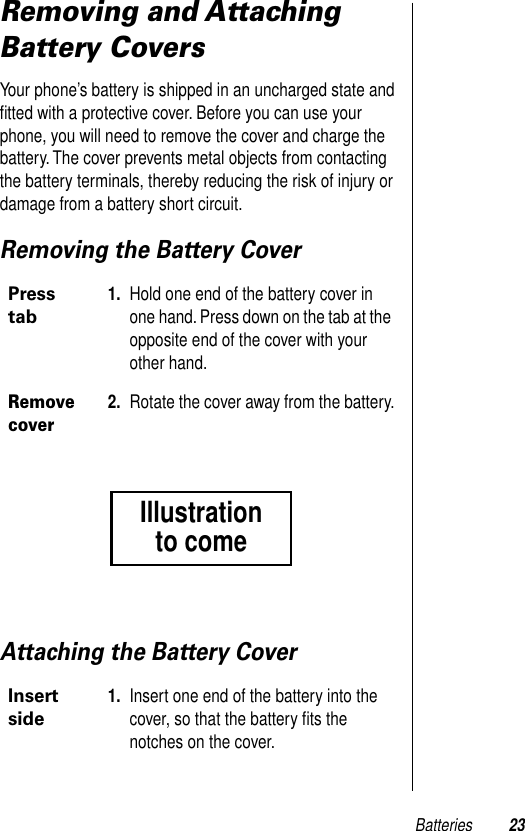 Batteries 23Removing and Attaching Battery CoversYour phone’s battery is shipped in an uncharged state and ﬁtted with a protective cover. Before you can use your phone, you will need to remove the cover and charge the battery. The cover prevents metal objects from contacting the battery terminals, thereby reducing the risk of injury or damage from a battery short circuit.Removing the Battery CoverAttaching the Battery CoverPress tab1. Hold one end of the battery cover in one hand. Press down on the tab at the opposite end of the cover with your other hand.Remove cover2. Rotate the cover away from the battery.Insert side1. Insert one end of the battery into the cover, so that the battery ﬁts the notches on the cover.Illustrationto come