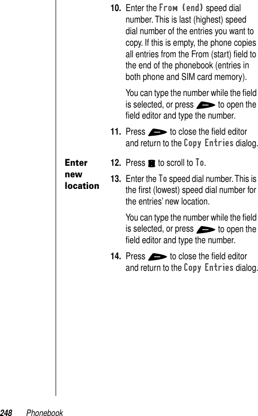 248 Phonebook10. Enter the From (end) speed dial number. This is last (highest) speed dial number of the entries you want to copy. If this is empty, the phone copies all entries from the From (start) ﬁeld to the end of the phonebook (entries in both phone and SIM card memory).You can type the number while the ﬁeld is selected, or press + to open the ﬁeld editor and type the number.11. Press + to close the ﬁeld editor and return to the Copy Entries dialog.Enter new location12. Press S to scroll to To.13. Enter the To speed dial number. This is the ﬁrst (lowest) speed dial number for the entries’ new location.You can type the number while the ﬁeld is selected, or press + to open the ﬁeld editor and type the number.14. Press + to close the ﬁeld editor and return to the Copy Entries dialog.