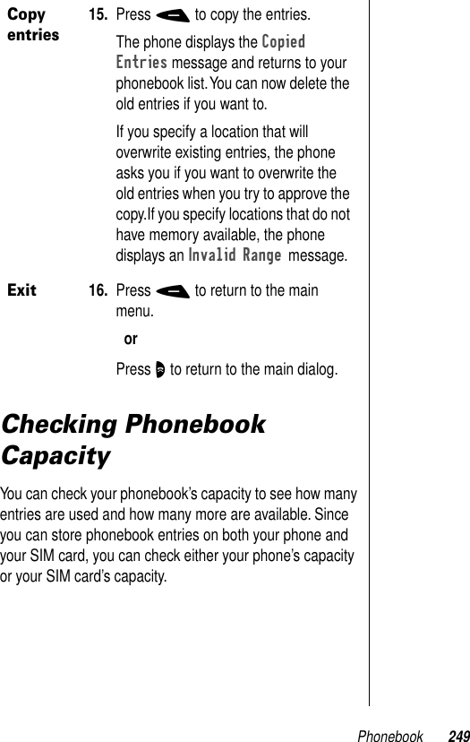 Phonebook 249Checking Phonebook CapacityYou can check your phonebook’s capacity to see how many entries are used and how many more are available. Since you can store phonebook entries on both your phone and your SIM card, you can check either your phone’s capacity or your SIM card’s capacity.Copy entries15. Press - to copy the entries.The phone displays the Copied Entries message and returns to your phonebook list. You can now delete the old entries if you want to.If you specify a location that will overwrite existing entries, the phone asks you if you want to overwrite the old entries when you try to approve the copy.If you specify locations that do not have memory available, the phone displays an Invalid Range message.Exit16. Press - to return to the main menu.orPress O to return to the main dialog.