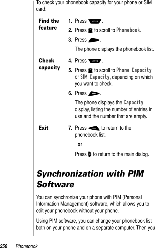 250 PhonebookTo check your phonebook capacity for your phone or SIM card:Synchronization with PIM SoftwareYou can synchronize your phone with PIM (Personal Information Management) software, which allows you to edit your phonebook without your phone. Using PIM software, you can change your phonebook list both on your phone and on a separate computer. Then you Find the feature1. Press M.2. Press S to scroll to Phonebook.3. Press +.The phone displays the phonebook list.Check capacity4. Press M.5. Press S to scroll to Phone Capacity or SIM Capacity, depending on which you want to check.6. Press +.The phone displays the Capacity display, listing the number of entries in use and the number that are empty.Exit7. Press - to return to the phonebook list.orPress O to return to the main dialog.