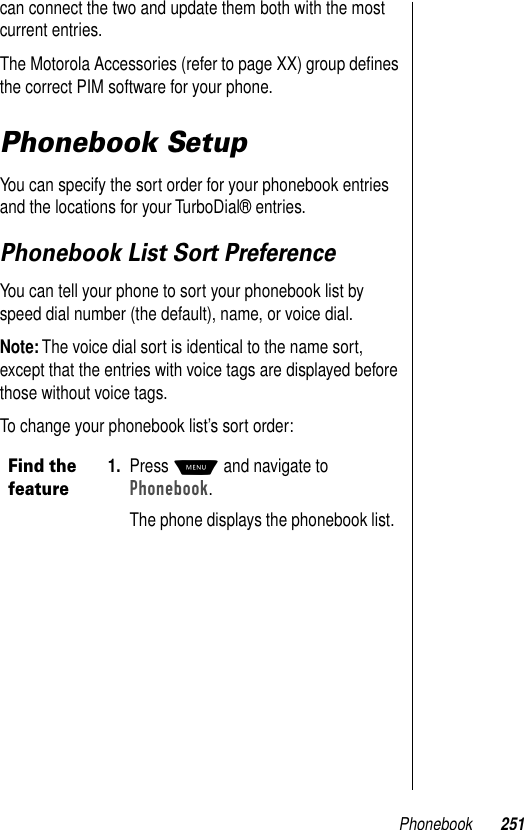 Phonebook 251can connect the two and update them both with the most current entries.The Motorola Accessories (refer to page XX) group deﬁnes the correct PIM software for your phone. Phonebook SetupYou can specify the sort order for your phonebook entries and the locations for your TurboDial® entries.Phonebook List Sort PreferenceYou can tell your phone to sort your phonebook list by speed dial number (the default), name, or voice dial. Note: The voice dial sort is identical to the name sort, except that the entries with voice tags are displayed before those without voice tags.To change your phonebook list’s sort order:Find the feature1. Press M and navigate to Phonebook.The phone displays the phonebook list.