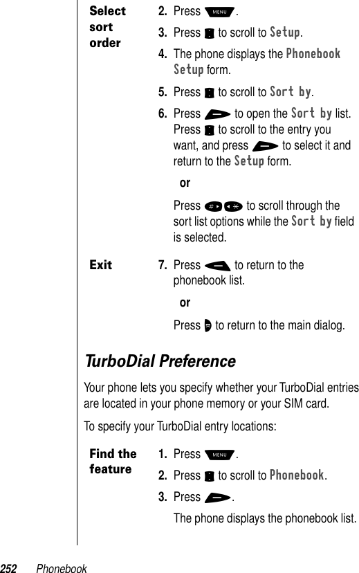 252 PhonebookTurboDial PreferenceYour phone lets you specify whether your TurboDial entries are located in your phone memory or your SIM card.To specify your TurboDial entry locations:Select sort order2. Press M.3. Press S to scroll to Setup.4. The phone displays the Phonebook Setup form.5. Press S to scroll to Sort by.6. Press + to open the Sort by list. Press S to scroll to the entry you want, and press + to select it and return to the Setup form.orPress #* to scroll through the sort list options while the Sort by ﬁeld is selected.Exit7. Press - to return to the phonebook list.orPress O to return to the main dialog.Find the feature1. Press M.2. Press S to scroll to Phonebook.3. Press +.The phone displays the phonebook list.