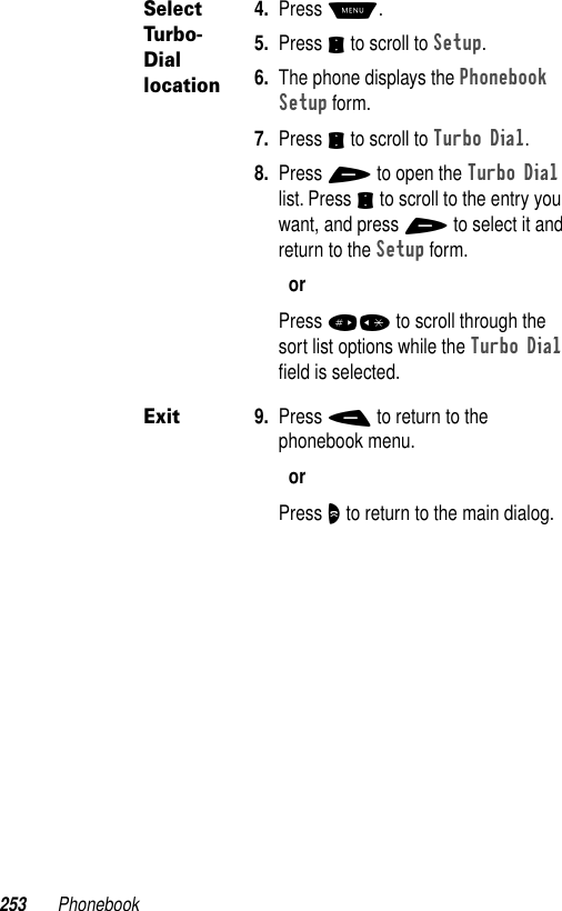 253 PhonebookSelect Turbo-Dial location4. Press M.5. Press S to scroll to Setup.6. The phone displays the Phonebook Setup form.7. Press S to scroll to Turbo Dial.8. Press + to open the Turbo Dial list. Press S to scroll to the entry you want, and press + to select it and return to the Setup form.orPress #* to scroll through the sort list options while the Turbo Dial ﬁeld is selected.Exit9. Press - to return to the phonebook menu.orPress O to return to the main dialog.