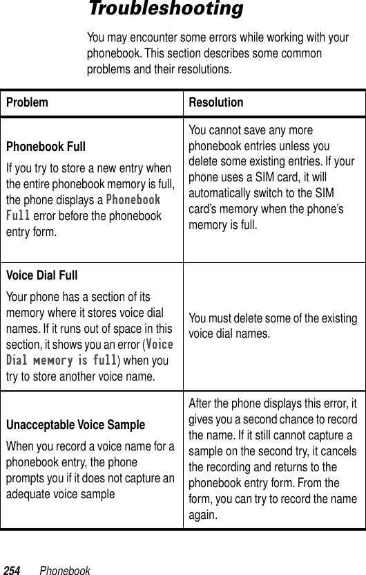 254 PhonebookTroubleshootingYou may encounter some errors while working with your phonebook. This section describes some common problems and their resolutions.Problem ResolutionPhonebook FullIf you try to store a new entry when the entire phonebook memory is full, the phone displays a Phonebook Full error before the phonebook entry form.You cannot save any more phonebook entries unless you delete some existing entries. If your phone uses a SIM card, it will automatically switch to the SIM card’s memory when the phone’s memory is full.Voice Dial FullYour phone has a section of its memory where it stores voice dial names. If it runs out of space in this section, it shows you an error (Voice Dial memory is full) when you try to store another voice name. You must delete some of the existing voice dial names.Unacceptable Voice SampleWhen you record a voice name for a phonebook entry, the phone prompts you if it does not capture an adequate voice sampleAfter the phone displays this error, it gives you a second chance to record the name. If it still cannot capture a sample on the second try, it cancels the recording and returns to the phonebook entry form. From the form, you can try to record the name again.