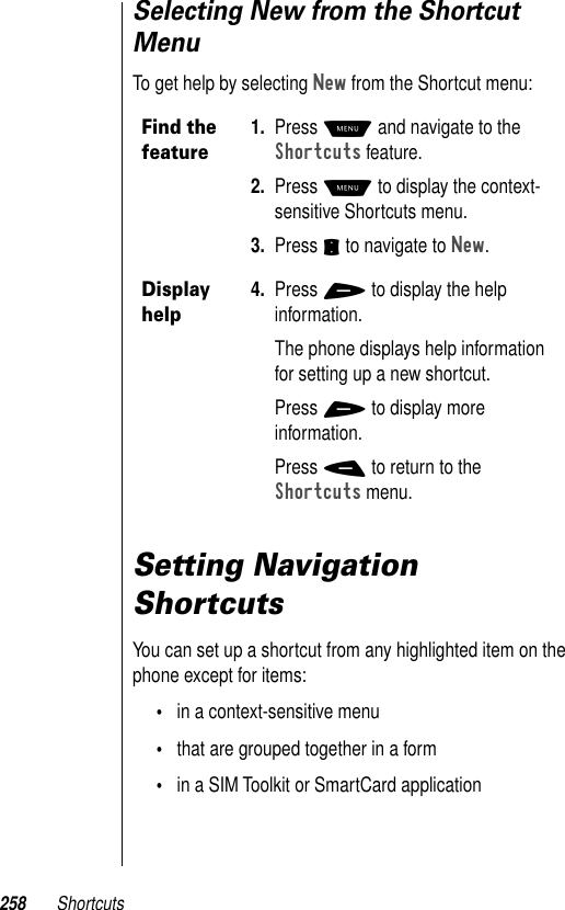 258 ShortcutsSelecting New from the Shortcut MenuTo get help by selecting New from the Shortcut menu:Setting Navigation ShortcutsYou can set up a shortcut from any highlighted item on the phone except for items:•in a context-sensitive menu•that are grouped together in a form•in a SIM Toolkit or SmartCard applicationFind the feature1. Press M and navigate to the Shortcuts feature. 2. Press M to display the context-sensitive Shortcuts menu.3. Press S to navigate to New.Display help4. Press + to display the help information.The phone displays help information for setting up a new shortcut. Press + to display more information.Press - to return to the Shortcuts menu.