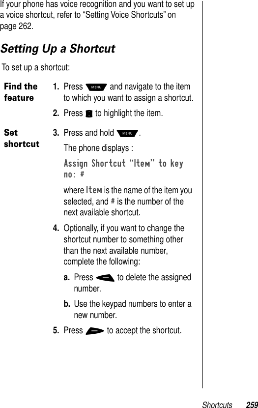 Shortcuts 259If your phone has voice recognition and you want to set up a voice shortcut, refer to “Setting Voice Shortcuts” on page 262. Setting Up a Shortcut To set up a shortcut:Find the feature1. Press M and navigate to the item to which you want to assign a shortcut.2. Press S to highlight the item.Set shortcut3. Press and hold M. The phone displays :Assign Shortcut ÒItemÓ to key no: # where Item is the name of the item you selected, and # is the number of the next available shortcut.4. Optionally, if you want to change the shortcut number to something other than the next available number, complete the following:a. Press - to delete the assigned number.b. Use the keypad numbers to enter a new number.5. Press + to accept the shortcut.