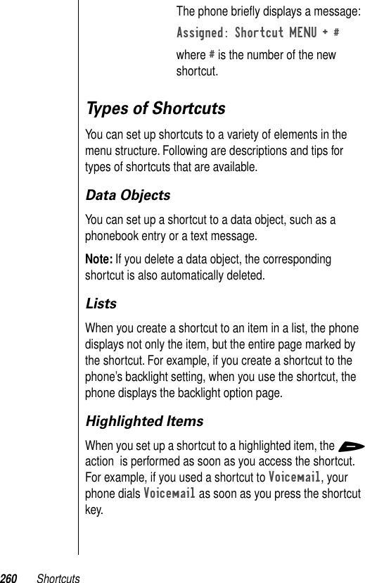 260 ShortcutsTypes of ShortcutsYou can set up shortcuts to a variety of elements in the menu structure. Following are descriptions and tips for types of shortcuts that are available.Data ObjectsYou can set up a shortcut to a data object, such as a phonebook entry or a text message. Note: If you delete a data object, the corresponding shortcut is also automatically deleted.ListsWhen you create a shortcut to an item in a list, the phone displays not only the item, but the entire page marked by the shortcut. For example, if you create a shortcut to the phone’s backlight setting, when you use the shortcut, the phone displays the backlight option page.Highlighted ItemsWhen you set up a shortcut to a highlighted item, the + action  is performed as soon as you access the shortcut. For example, if you used a shortcut to Voicemail, your phone dials Voicemail as soon as you press the shortcut key.The phone brieﬂy displays a message:Assigned: Shortcut MENU + #where # is the number of the new shortcut.