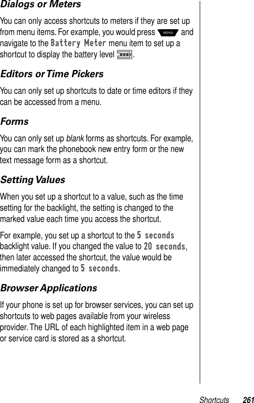 Shortcuts 261Dialogs or MetersYou can only access shortcuts to meters if they are set up from menu items. For example, you would press M and navigate to the Battery Meter menu item to set up a shortcut to display the battery level M. Editors or Time PickersYou can only set up shortcuts to date or time editors if they can be accessed from a menu. FormsYou can only set up blank forms as shortcuts. For example, you can mark the phonebook new entry form or the new text message form as a shortcut. Setting ValuesWhen you set up a shortcut to a value, such as the time setting for the backlight, the setting is changed to the marked value each time you access the shortcut. For example, you set up a shortcut to the 5 seconds backlight value. If you changed the value to 20 seconds, then later accessed the shortcut, the value would be immediately changed to 5 seconds.Browser ApplicationsIf your phone is set up for browser services, you can set up shortcuts to web pages available from your wireless provider. The URL of each highlighted item in a web page or service card is stored as a shortcut.