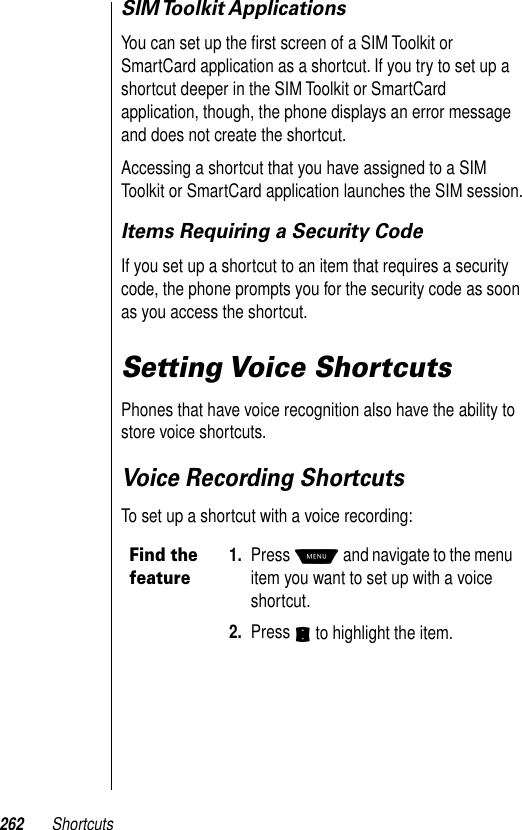 262 ShortcutsSIM Toolkit ApplicationsYou can set up the ﬁrst screen of a SIM Toolkit or SmartCard application as a shortcut. If you try to set up a shortcut deeper in the SIM Toolkit or SmartCard application, though, the phone displays an error message and does not create the shortcut. Accessing a shortcut that you have assigned to a SIM Toolkit or SmartCard application launches the SIM session.Items Requiring a Security CodeIf you set up a shortcut to an item that requires a security code, the phone prompts you for the security code as soon as you access the shortcut. Setting Voice ShortcutsPhones that have voice recognition also have the ability to store voice shortcuts. Voice Recording ShortcutsTo set up a shortcut with a voice recording:Find the feature1. Press M and navigate to the menu item you want to set up with a voice shortcut. 2. Press S to highlight the item.