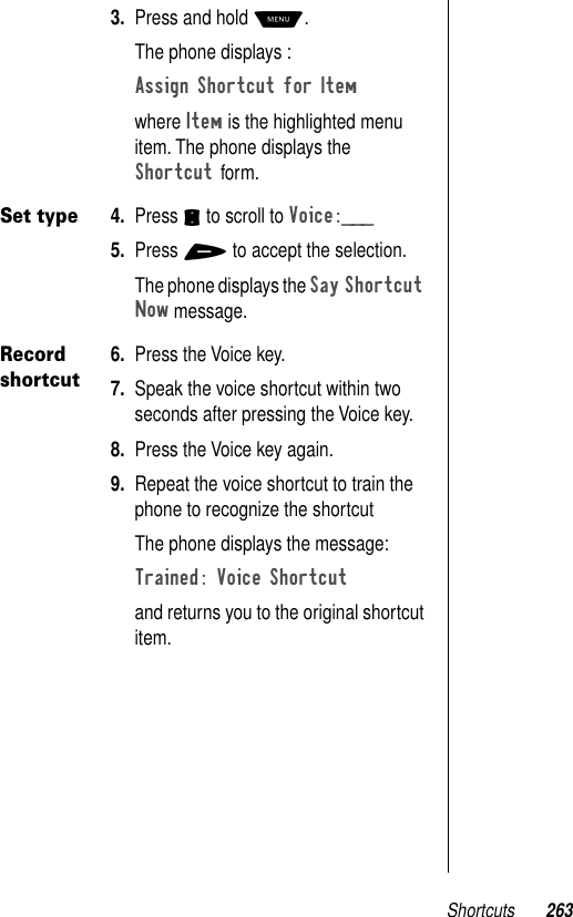 Shortcuts 2633. Press and hold M.The phone displays :Assign Shortcut for Item where Item is the highlighted menu item. The phone displays the Shortcut form. Set type4. Press S to scroll to Voice:___5. Press + to accept the selection.The phone displays the Say Shortcut Now message. Record shortcut6. Press the Voice key. 7. Speak the voice shortcut within two seconds after pressing the Voice key.8. Press the Voice key again.9. Repeat the voice shortcut to train the phone to recognize the shortcutThe phone displays the message:Trained: Voice Shortcut and returns you to the original shortcut item.